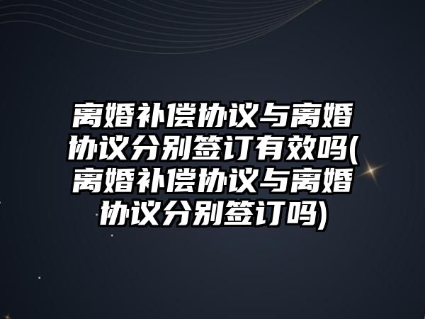 離婚補償協議與離婚協議分別簽訂有效嗎(離婚補償協議與離婚協議分別簽訂嗎)