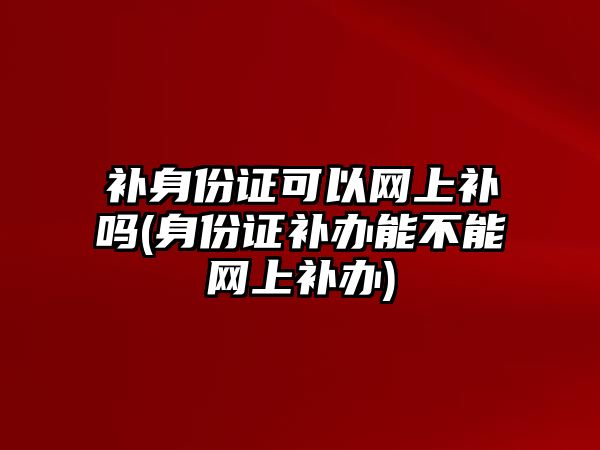 補身份證可以網上補嗎(身份證補辦能不能網上補辦)