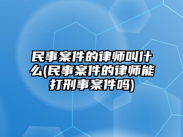 民事案件的律師叫什么(民事案件的律師能打刑事案件嗎)