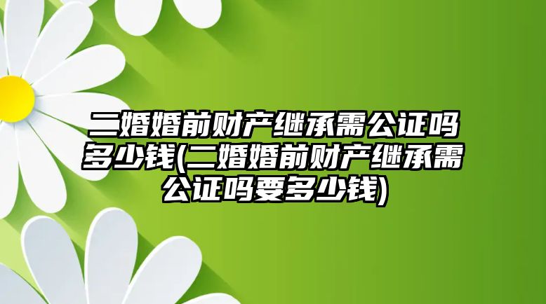 二婚婚前財產繼承需公證嗎多少錢(二婚婚前財產繼承需公證嗎要多少錢)