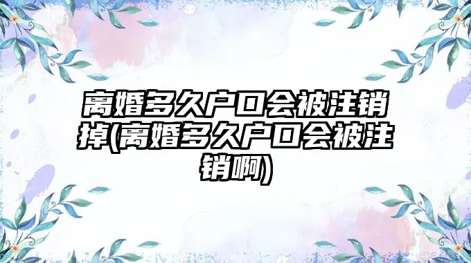 離婚多久戶口會(huì)被注銷掉(離婚多久戶口會(huì)被注銷啊)