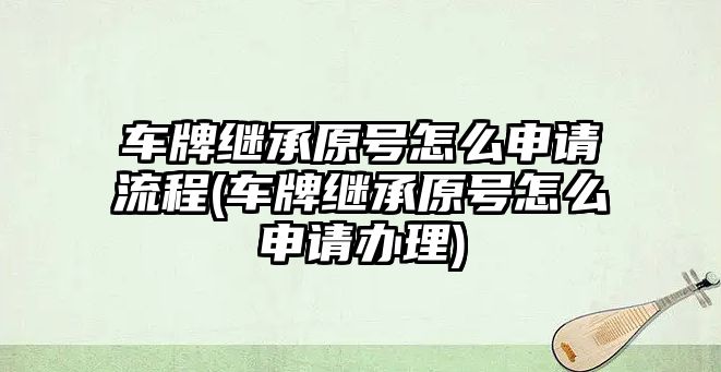 車牌繼承原號怎么申請流程(車牌繼承原號怎么申請辦理)