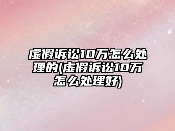 虛假訴訟10萬怎么處理的(虛假訴訟10萬怎么處理好)