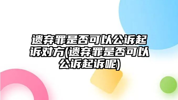 遺棄罪是否可以公訴起訴對方(遺棄罪是否可以公訴起訴呢)