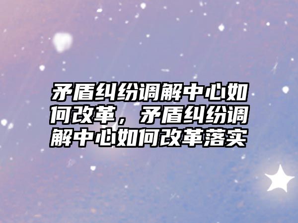 矛盾糾紛調解中心如何改革，矛盾糾紛調解中心如何改革落實