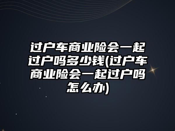 過戶車商業(yè)險會一起過戶嗎多少錢(過戶車商業(yè)險會一起過戶嗎怎么辦)