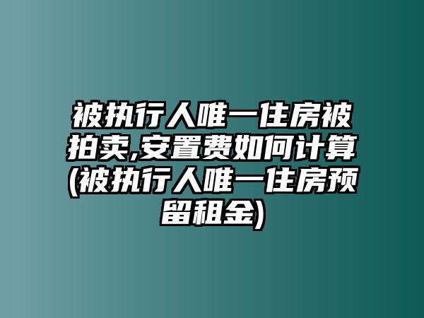 被執(zhí)行人唯一住房被拍賣,安置費如何計算(被執(zhí)行人唯一住房預(yù)留租金)