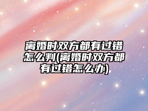 離婚時雙方都有過錯怎么判(離婚時雙方都有過錯怎么辦)