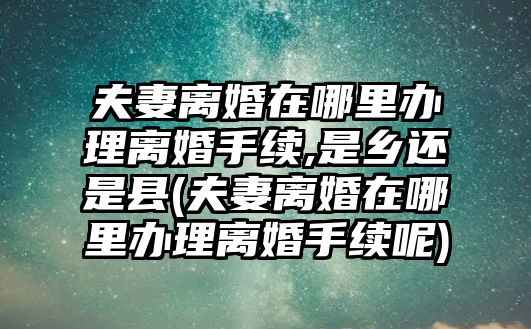 夫妻離婚在哪里辦理離婚手續,是鄉還是縣(夫妻離婚在哪里辦理離婚手續呢)