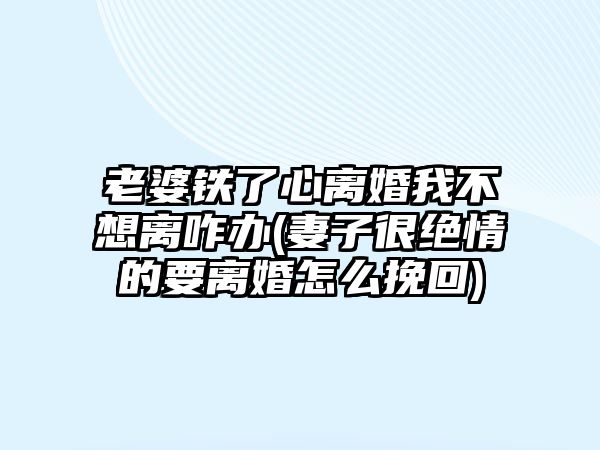 老婆鐵了心離婚我不想離咋辦(妻子很絕情的要離婚怎么挽回)