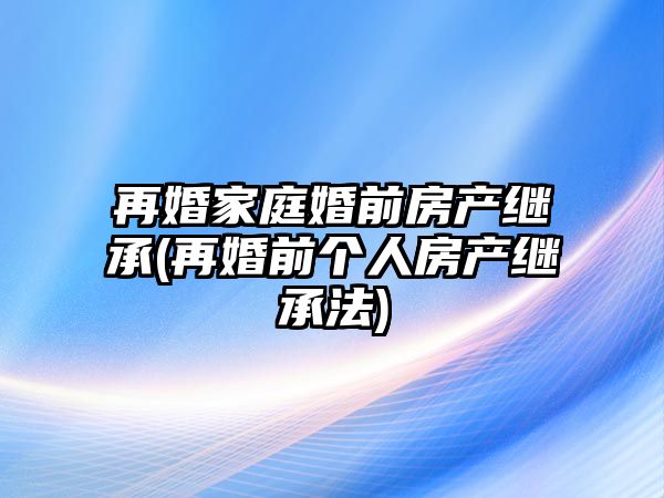 再婚家庭婚前房產繼承(再婚前個人房產繼承法)