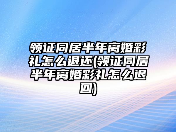 領(lǐng)證同居半年離婚彩禮怎么退還(領(lǐng)證同居半年離婚彩禮怎么退回)