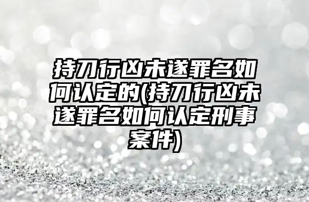 持刀行兇未遂罪名如何認定的(持刀行兇未遂罪名如何認定刑事案件)