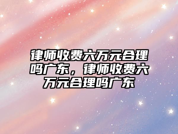 律師收費(fèi)六萬元合理嗎廣東，律師收費(fèi)六萬元合理嗎廣東