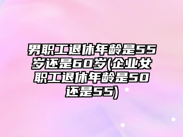 男職工退休年齡是55歲還是60歲(企業(yè)女職工退休年齡是50還是55)