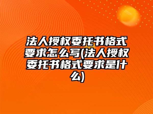 法人授權委托書格式要求怎么寫(法人授權委托書格式要求是什么)