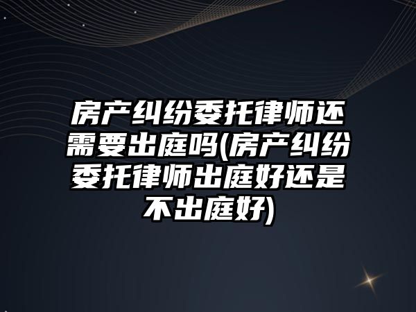 房產糾紛委托律師還需要出庭嗎(房產糾紛委托律師出庭好還是不出庭好)