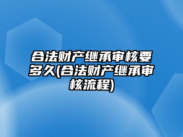 合法財產繼承審核要多久(合法財產繼承審核流程)