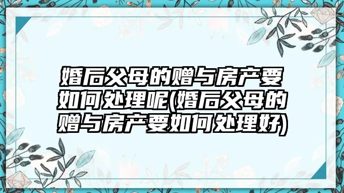 婚后父母的贈與房產要如何處理呢(婚后父母的贈與房產要如何處理好)