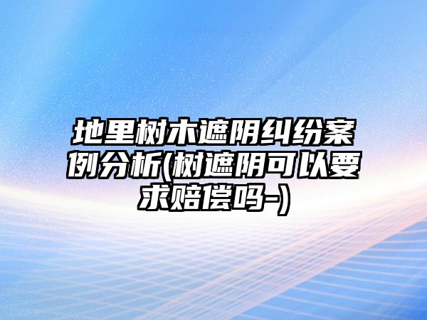 地里樹木遮陰糾紛案例分析(樹遮陰可以要求賠償嗎-)