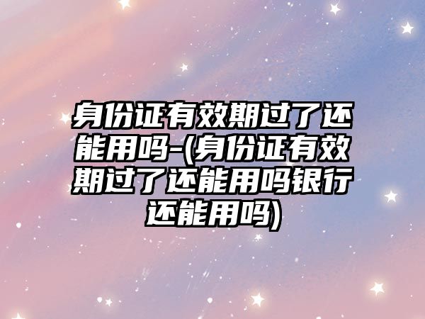 身份證有效期過了還能用嗎-(身份證有效期過了還能用嗎銀行還能用嗎)