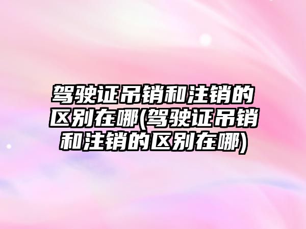 駕駛證吊銷和注銷的區(qū)別在哪(駕駛證吊銷和注銷的區(qū)別在哪)