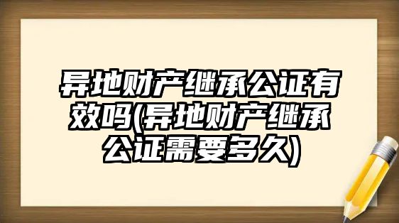 異地財(cái)產(chǎn)繼承公證有效嗎(異地財(cái)產(chǎn)繼承公證需要多久)