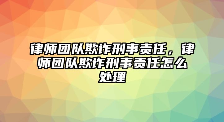 律師團隊欺詐刑事責任，律師團隊欺詐刑事責任怎么處理