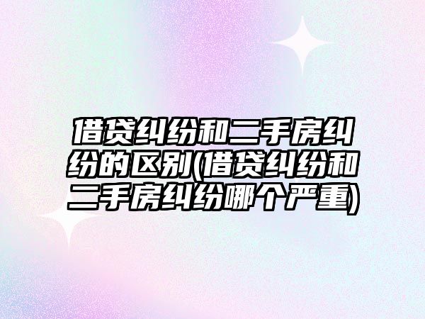 借貸糾紛和二手房糾紛的區別(借貸糾紛和二手房糾紛哪個嚴重)