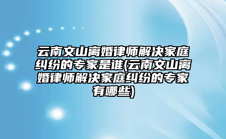 云南文山離婚律師解決家庭糾紛的專家是誰(云南文山離婚律師解決家庭糾紛的專家有哪些)