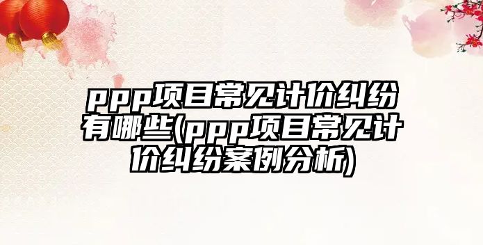 ppp項目常見計價糾紛有哪些(ppp項目常見計價糾紛案例分析)