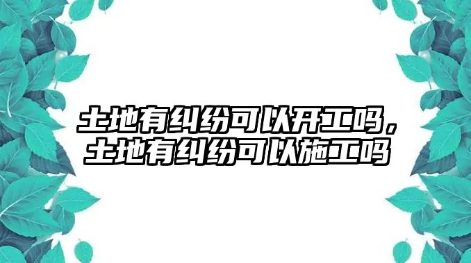 土地有糾紛可以開工嗎，土地有糾紛可以施工嗎