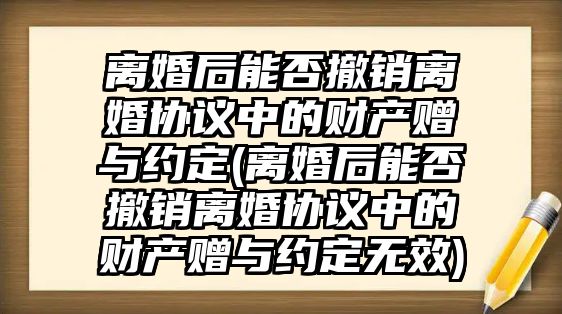 離婚后能否撤銷離婚協議中的財產贈與約定(離婚后能否撤銷離婚協議中的財產贈與約定無效)