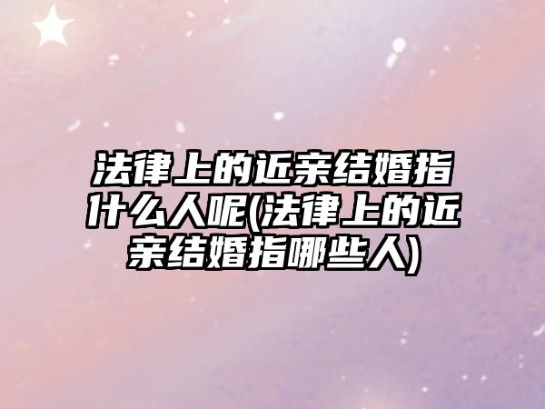 法律上的近親結婚指什么人呢(法律上的近親結婚指哪些人)