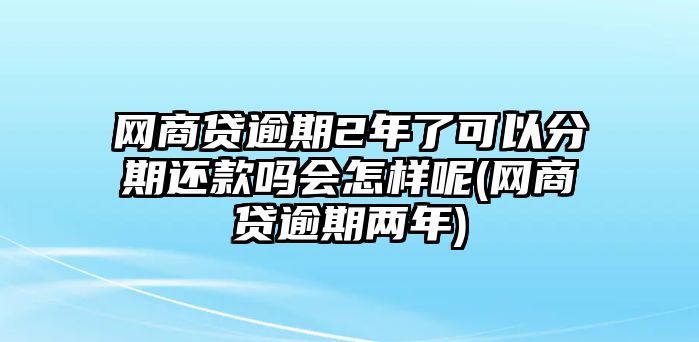 網商貸逾期2年了可以分期還款嗎會怎樣呢(網商貸逾期兩年)