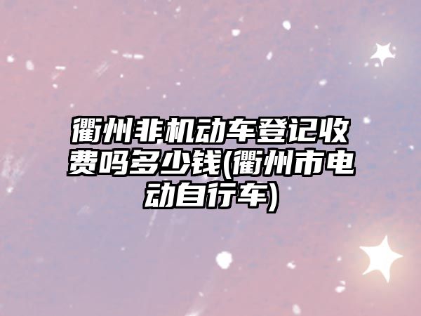 衢州非機動車登記收費嗎多少錢(衢州市電動自行車)