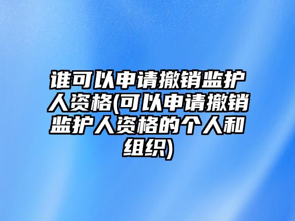 誰可以申請撤銷監護人資格(可以申請撤銷監護人資格的個人和組織)