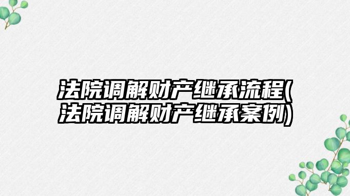 法院調解財產繼承流程(法院調解財產繼承案例)