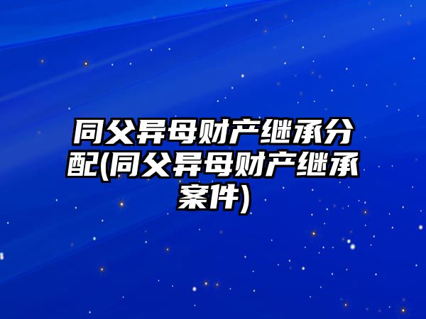 同父異母財產繼承分配(同父異母財產繼承案件)