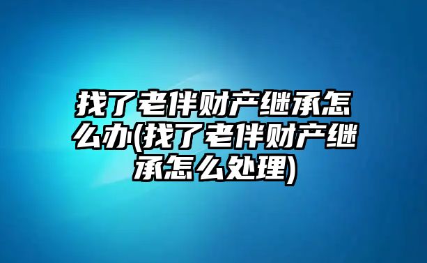 找了老伴財產(chǎn)繼承怎么辦(找了老伴財產(chǎn)繼承怎么處理)