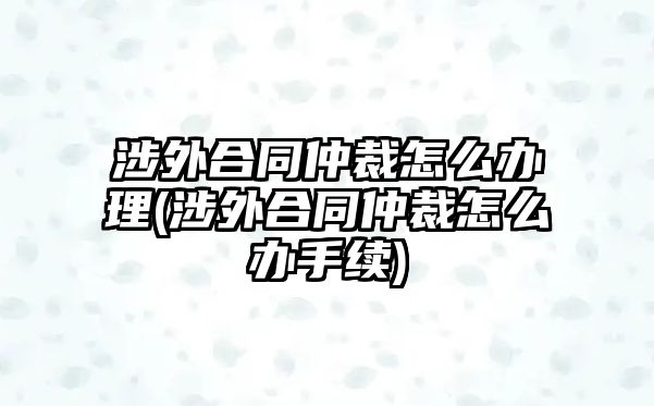 涉外合同仲裁怎么辦理(涉外合同仲裁怎么辦手續)