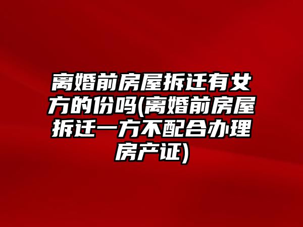 離婚前房屋拆遷有女方的份嗎(離婚前房屋拆遷一方不配合辦理房產證)