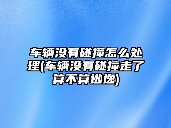 車輛沒(méi)有碰撞怎么處理(車輛沒(méi)有碰撞走了算不算逃逸)