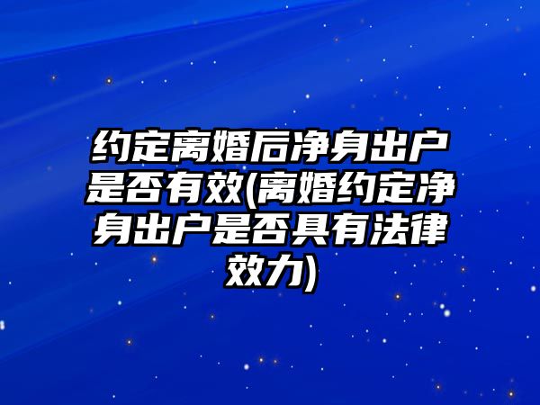 約定離婚后凈身出戶是否有效(離婚約定凈身出戶是否具有法律效力)