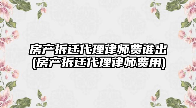 房產拆遷代理律師費誰出(房產拆遷代理律師費用)