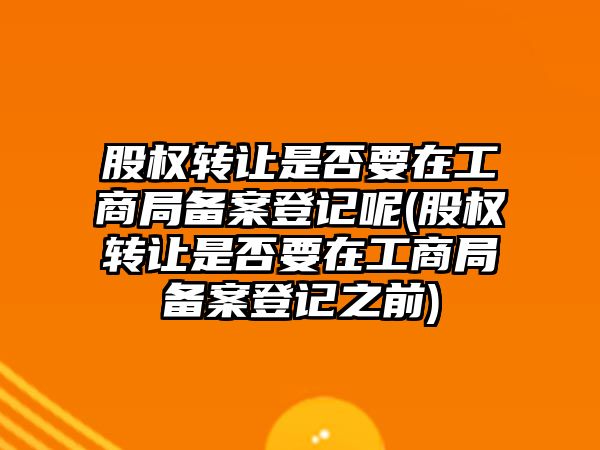 股權轉讓是否要在工商局備案登記呢(股權轉讓是否要在工商局備案登記之前)