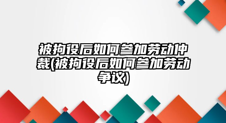 被拘役后如何參加勞動仲裁(被拘役后如何參加勞動爭議)