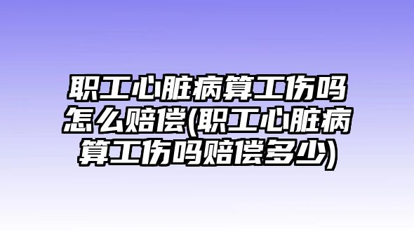 職工心臟病算工傷嗎怎么賠償(職工心臟病算工傷嗎賠償多少)