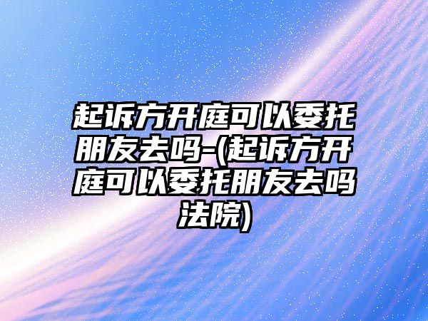 起訴方開庭可以委托朋友去嗎-(起訴方開庭可以委托朋友去嗎法院)