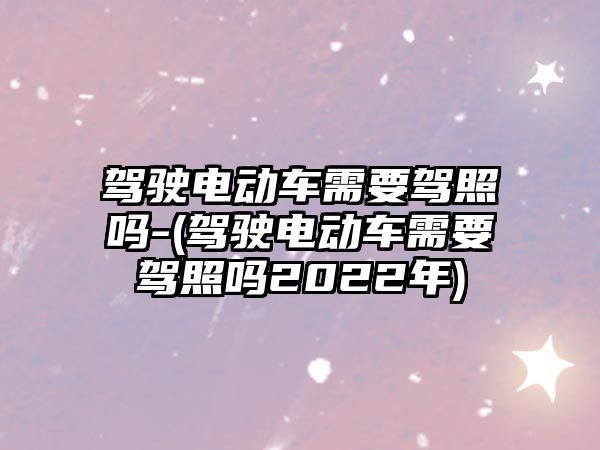 駕駛電動(dòng)車需要駕照嗎-(駕駛電動(dòng)車需要駕照嗎2022年)